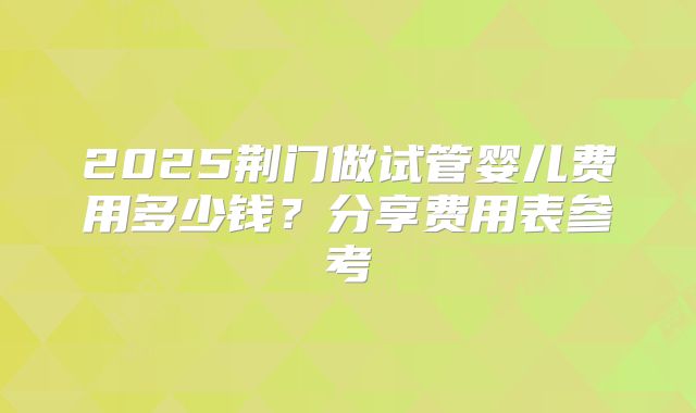 2025荆门做试管婴儿费用多少钱？分享费用表参考