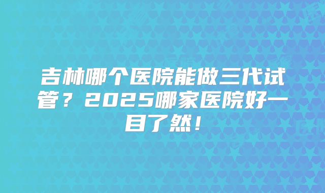 吉林哪个医院能做三代试管?2025哪家医院好一目了然!