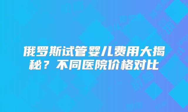 俄罗斯试管婴儿费用大揭秘？不同医院价格对比