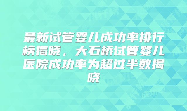 最新试管婴儿成功率排行榜揭晓，大石桥试管婴儿医院成功率为超过半数揭晓