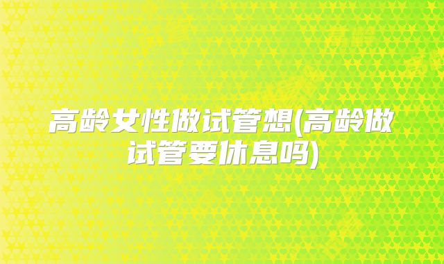高龄女性做试管想(高龄做试管要休息吗)