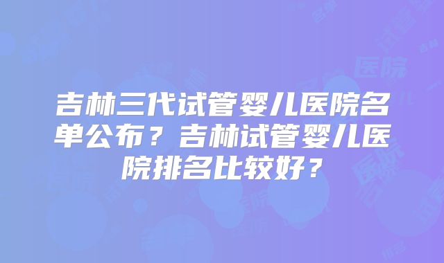 吉林三代试管婴儿医院名单公布？吉林试管婴儿医院排名比较好？