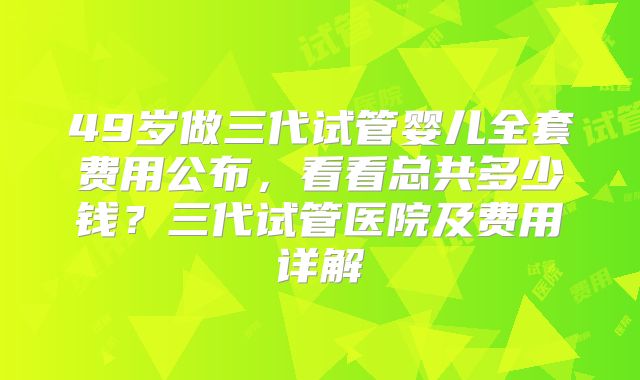 49岁做三代试管婴儿全套费用公布，看看总共多少钱？三代试管医院及费用详解