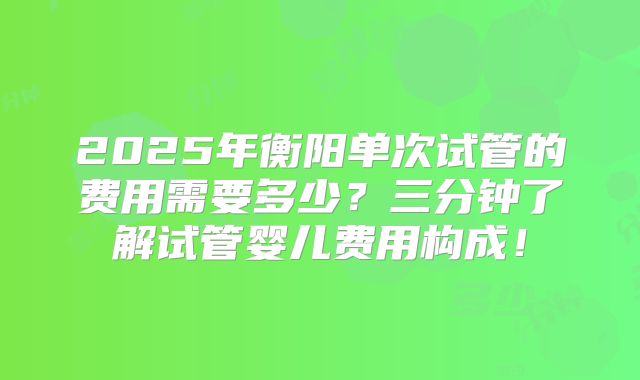 2025年衡阳单次试管的费用需要多少？三分钟了解试管婴儿费用构成！