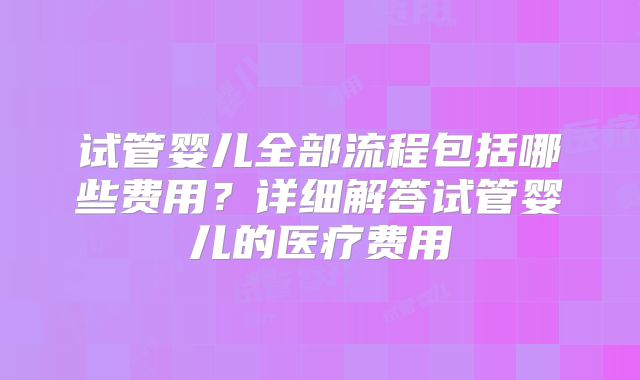 试管婴儿全部流程包括哪些费用？详细解答试管婴儿的医疗费用
