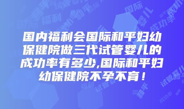 国内福利会国际和平妇幼保健院做三代试管婴儿的成功率有多少,国际和平妇幼保健院不孕不育！