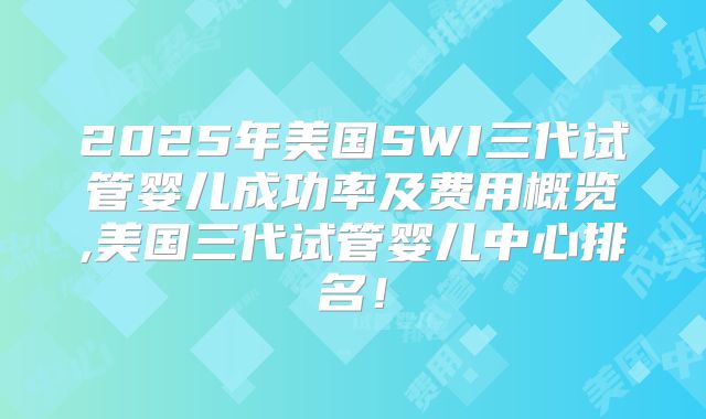 2025年美国SWI三代试管婴儿成功率及费用概览,美国三代试管婴儿中心排名！
