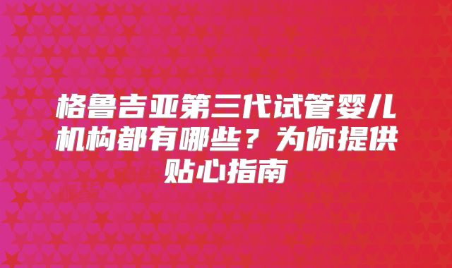 格鲁吉亚第三代试管婴儿机构都有哪些？为你提供贴心指南