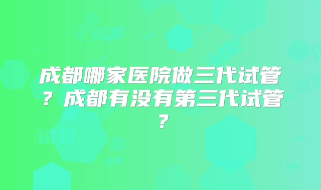 成都哪家医院做三代试管？成都有没有第三代试管？