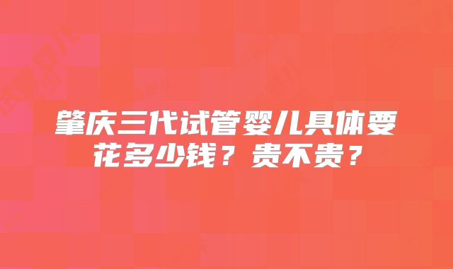 肇庆三代试管婴儿具体要花多少钱？贵不贵？
