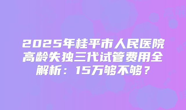 2025年桂平市人民医院高龄失独三代试管费用全解析：15万够不够？