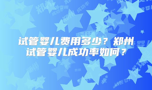 试管婴儿费用多少？郑州试管婴儿成功率如何？