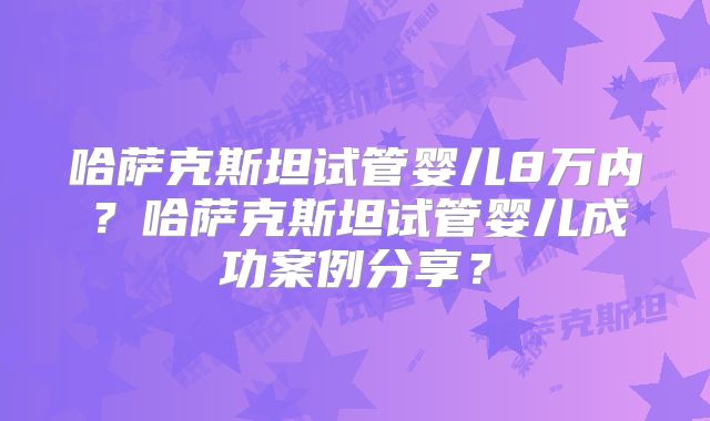 哈萨克斯坦试管婴儿8万内？哈萨克斯坦试管婴儿成功案例分享？
