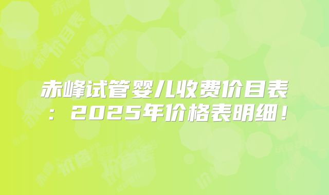 赤峰试管婴儿收费价目表：2025年价格表明细！