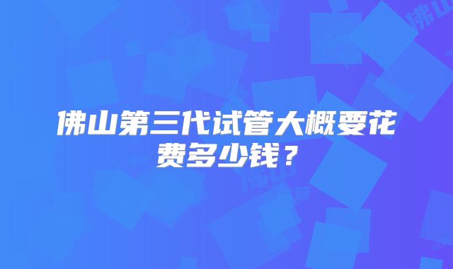 佛山第三代试管大概要花费多少钱?