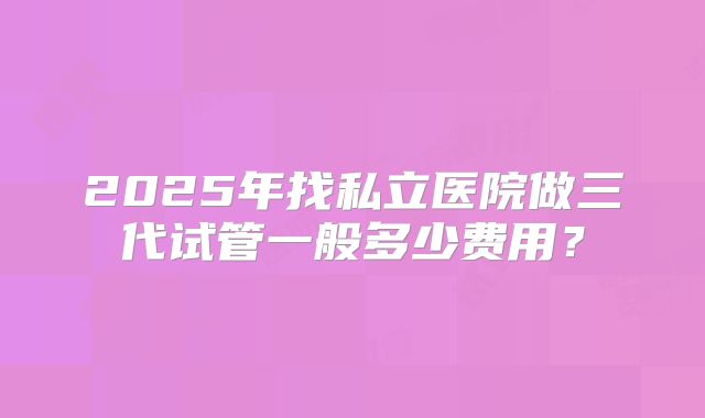 2025年找私立医院做三代试管一般多少费用？