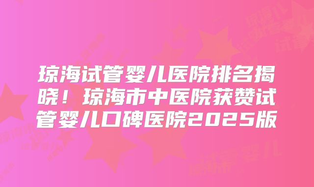 琼海试管婴儿医院排名揭晓！琼海市中医院获赞试管婴儿口碑医院2025版