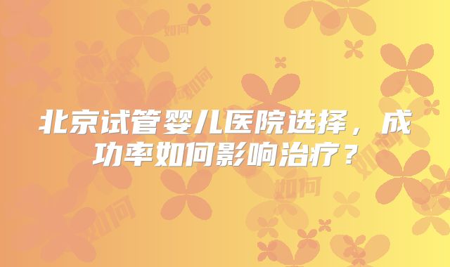 北京试管婴儿医院选择，成功率如何影响治疗？