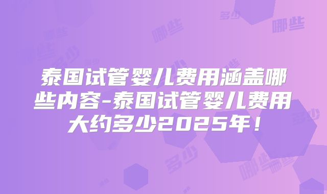 泰国试管婴儿费用涵盖哪些内容-泰国试管婴儿费用大约多少2025年！