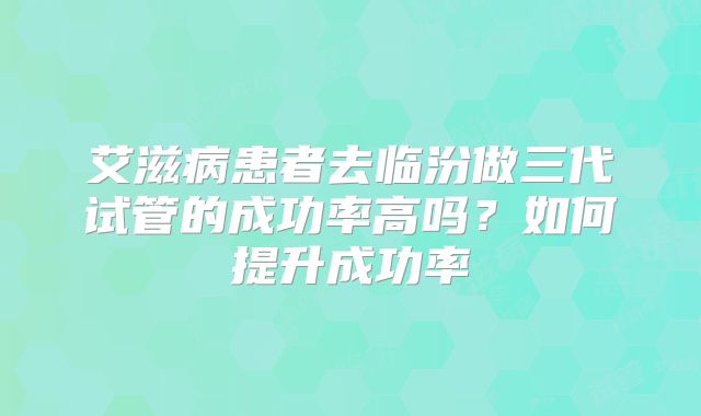 艾滋病患者去临汾做三代试管的成功率高吗？如何提升成功率