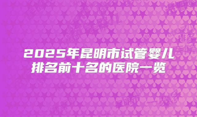 2025年昆明市试管婴儿排名前十名的医院一览