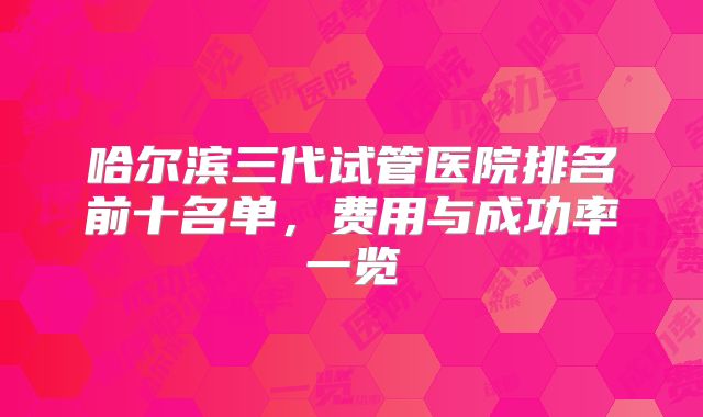 哈尔滨三代试管医院排名前十名单,费用与成功率一览