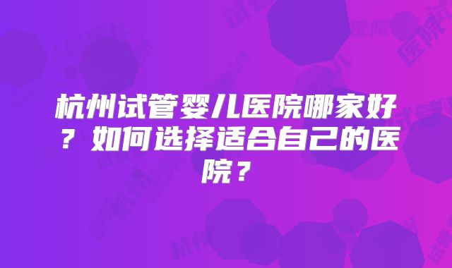 杭州试管婴儿医院哪家好？如何选择适合自己的医院？