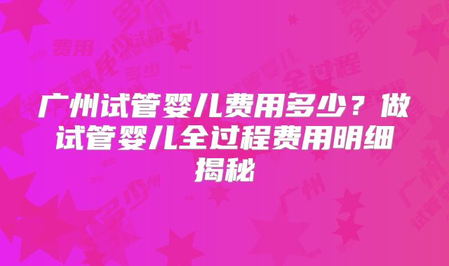 广州试管婴儿费用多少？做试管婴儿全过程费用明细揭秘