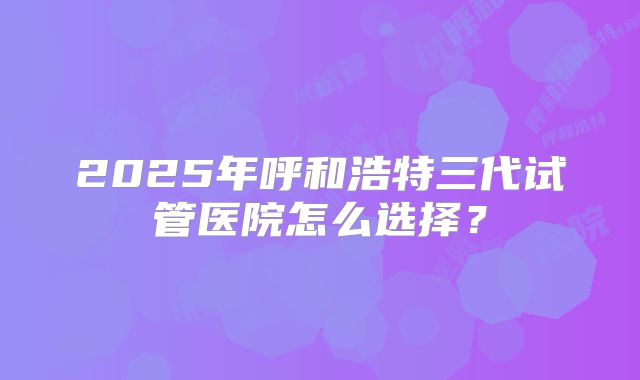 2025年呼和浩特三代试管医院怎么选择？