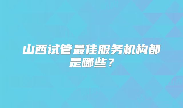 山西试管最佳服务机构都是哪些？