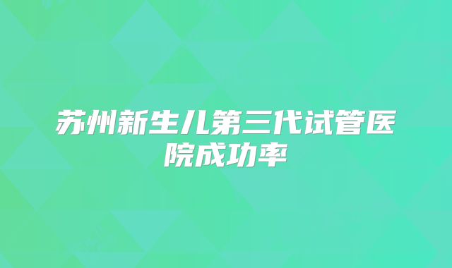 苏州新生儿第三代试管医院成功率