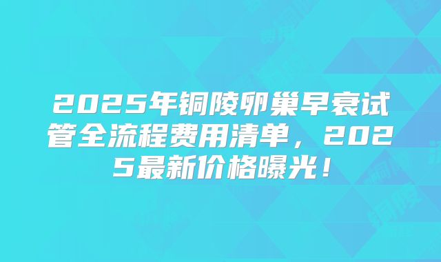 2025年铜陵卵巢早衰试管全流程费用清单，2025最新价格曝光！