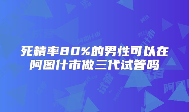 死精率80%的男性可以在阿图什市做三代试管吗
