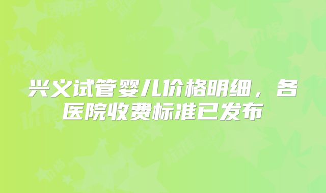兴义试管婴儿价格明细，各医院收费标准已发布