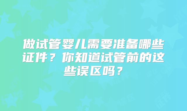 做试管婴儿需要准备哪些证件？你知道试管前的这些误区吗？