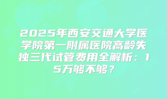 2025年西安交通大学医学院第一附属医院高龄失独三代试管费用全解析：15万够不够？