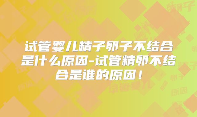 试管婴儿精子卵子不结合是什么原因-试管精卵不结合是谁的原因!