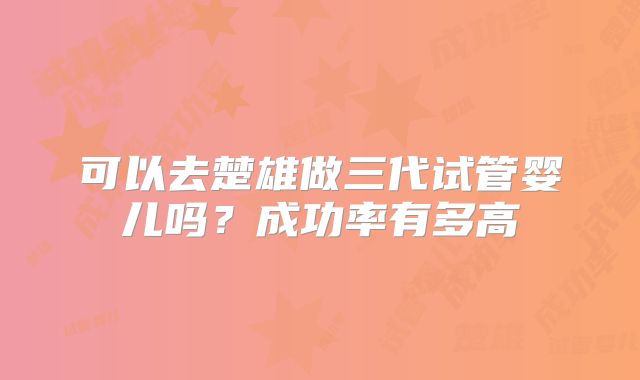 可以去楚雄做三代试管婴儿吗?成功率有多高