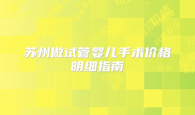 苏州做试管婴儿手术价格明细指南