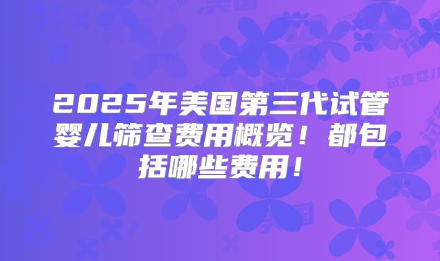 2025年美国第三代试管婴儿筛查费用概览！都包括哪些费用！