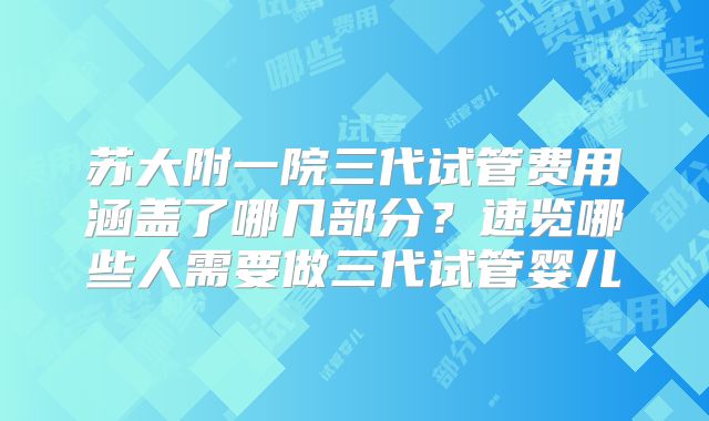 苏大附一院三代试管费用涵盖了哪几部分?速览哪些人需要做三代试管婴儿