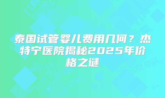 泰国试管婴儿费用几何？杰特宁医院揭秘2025年价格之谜