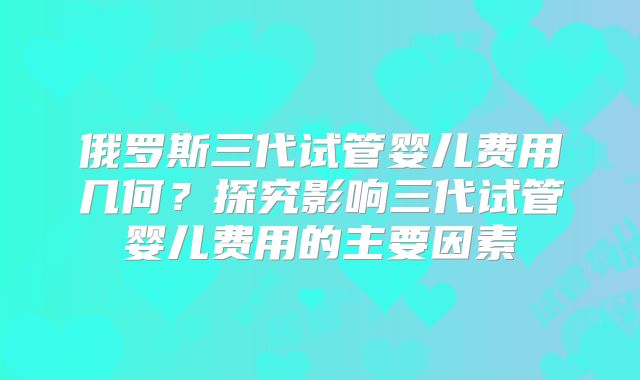 俄罗斯三代试管婴儿费用几何？探究影响三代试管婴儿费用的主要因素