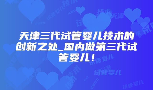 天津三代试管婴儿技术的创新之处_国内做第三代试管婴儿！