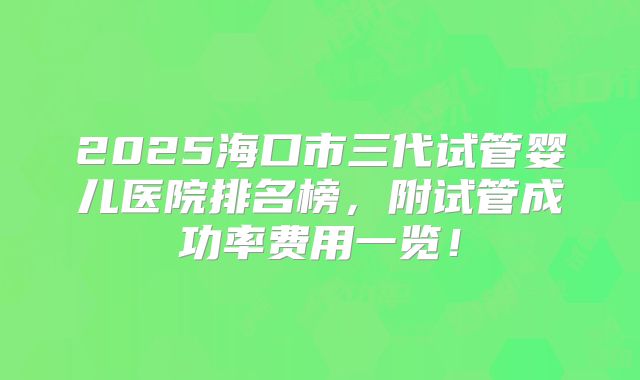 2025海口市三代试管婴儿医院排名榜，附试管成功率费用一览！