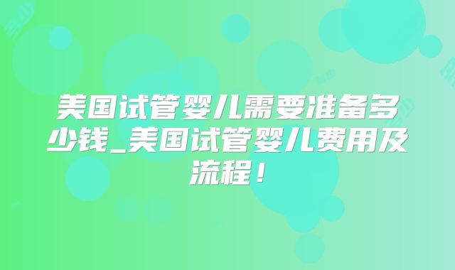 美国试管婴儿需要准备多少钱_美国试管婴儿费用及流程！