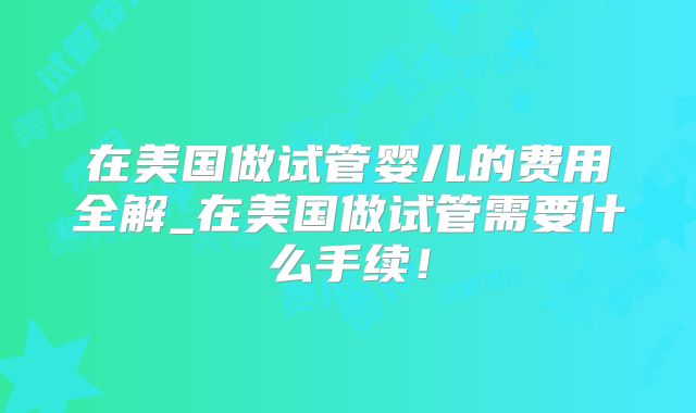 在美国做试管婴儿的费用全解_在美国做试管需要什么手续！