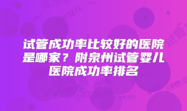 试管成功率比较好的医院是哪家?附泉州试管婴儿医院成功率排名