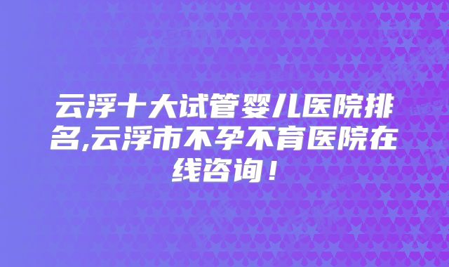 云浮十大试管婴儿医院排名,云浮市不孕不育医院在线咨询!