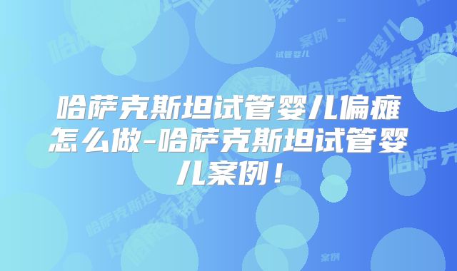 哈萨克斯坦试管婴儿偏瘫怎么做-哈萨克斯坦试管婴儿案例！